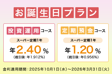 お誕生日プラン 投資運用コース スーパー定期1年 年2.40%（税引後：年1.912%） 定期預金コース スーパー定期1年 年1.20%（税引後：年0.956%） 金利適用期間：2025年10月1日（水）～2026年9月31日（火）