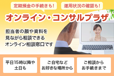 定期預金の手続きも！運用状況の確認も！オンライン・コンサルプラザ 担当者の顔や資料を見ながら相談できるオンライン相談窓口です 平日15時以降や土日も ご自宅などお好きな場所から ご相談からお手続きまで