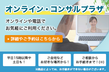 オンライン・コンサルプラザ オンラインや電話でお気軽にご利用ください。詳細やご予約はこちらから 平日15時以降や土日も！ご自宅などお好きな場所から！ご相談からお手続きまで！（※）※商品によっては、お手続きができない場合がございます。
