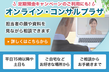 定期預金キャンペーンのご利用にも！ オンライン・コンサルプラザ 担当者の顔や資料を見ながら相談できます。詳しくはこちらから 平日15時以降や土日も ご自宅などお好きな場所から ご相談からお手続きまで