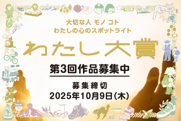 大切な人 モノ コト わたしの心のスポットライト わたし大賞 第3回作品募集中 募集締切 2025年10月9日（木）
