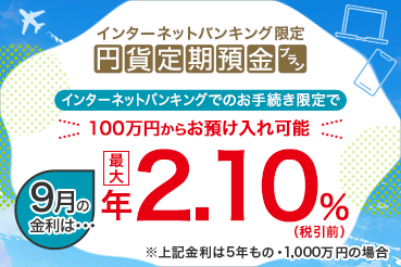 インターネットバンキング限定 円貨定期預金プラン インターネットバンキングでのお手続き限定で100万円からお預け入れ可能 9月の金利は 最大年2.10%（税引前）※上記金利は5年もの・1,000万円の場合