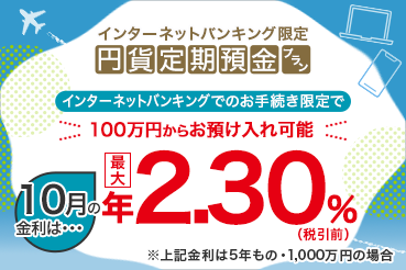 インターネットバンキング限定 円貨定期預金プラン インターネットバンキングでのお手続き限定で100万円からお預け入れ可能 10月の金利は 最大年2.30%（税引前）※上記金利は5年もの・1,000万円の場合