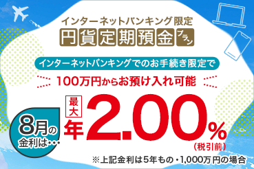 インターネットバンキング限定 円貨定期預金プラン インターネットバンキングでのお手続き限定で100万円からお預け入れ可能 8月の金利は 最大年2.00%（税引前）※上記金利は5年もの・1,000万円の場合