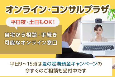 オンライン・コンサルプラザ 平日夜・土日もOK! 自宅から相談・手続き可能なオンライン窓口 平日9時～15時は夏の定期預金キャンペーンの今すぐのご相談も受付中です