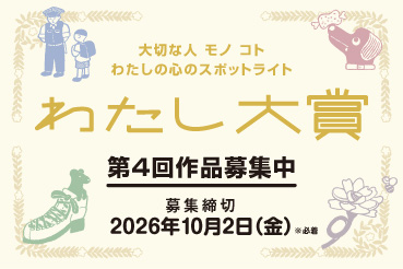 大切な人 モノ コト わたしの心のスポットライト わたし大賞 第4回作品募集中 募集締切 2026年10月2日（金） ※必着