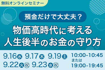 無料オンラインセミナー 預金だけで大丈夫？ 物価高時代に考える人生後半のお金の守り方 9.16（水）9.17（木）9.19（土）9.22（火）（祝）9.23（水）（祝） 10:00～10:45または19:00～19:45