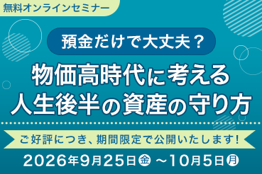 無料オンラインセミナー 預金だけで大丈夫？ 物価高時代に考える人生後半の資産の守り方 ご好評につき、期間限定で公開いたします！ 2026年9月25日（金）～10月5日（月）