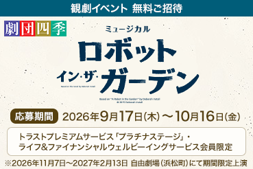 観劇イベント 無料ご招待 劇団四季ミュージカル『ロボット・イン・ザ・ガーデン』応募期間：2026年9月17日（木）～2026年10月16日（金）トラストプレミアムサービス「プラチナステージ」・ライフ＆ファイナンシャルウェルビーイングサービス会員限定 ※2026年11月7日～2027年2月13日 自由劇場（浜松町）にて期間限定上演