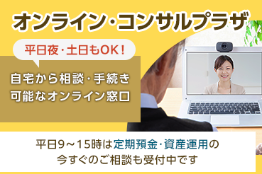 オンライン・コンサルプラザ 平日夜・土日もOK！ 自宅から相談・手続き可能なオンライン窓口 平日9～15時は定期預金・資産運用の今すぐのご相談も受付中です