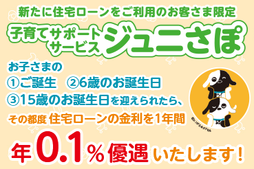新たに住宅ローンをご利用のお客さま限定 子育てサポートサービスジュニさぽ お子さまの ①ご誕生 ②6歳のお誕生日 ③15歳のお誕生日を迎えられたら、その都度住宅ローンの金利を1年間 年0.1％優遇いたします！