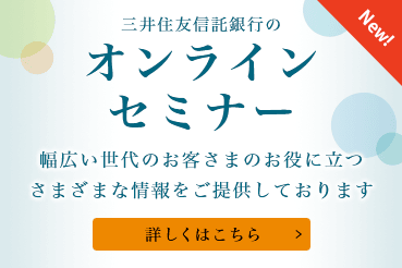 New! 三井住友信託銀行のオンラインセミナー 幅広い世代のお客さまのお役に立つさまざまな情報をご提供しております 詳しくはこちら