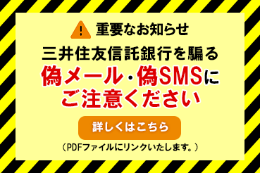 重要なお知らせ 三井住友信託銀行を騙る偽メール・偽SMSにご注意ください 詳しくはこちら（PDFファイルにリンクいたします。）