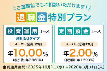 ご退職前でもご相談いただけます！ 退職金特別プラン 投資運用コース 運用50タイプ スーパー定期3カ月 年10.00%（税引後：年7.968％） 定期預金コース スーパー定期3カ月 年2.00％ （税引後：年1.593%） 金利適用期間：2025年10月1日（水）～2026年3月31日（火）