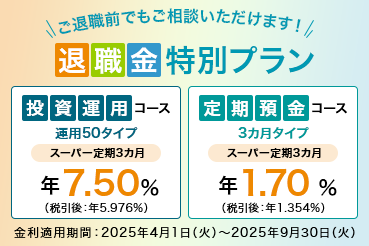 ご退職前でもご相談いただけます！ 退職金特別プラン 投資運用コース 運用50タイプ スーパー定期3カ月 年7.50%（税引後：年5.976％） 定期預金コース 3カ月タイプ スーパー定期3カ月 年1.70％ （税引後：年1.354%） 金利適用期間：2025年4月1日（火）～2025年9月30日（火）