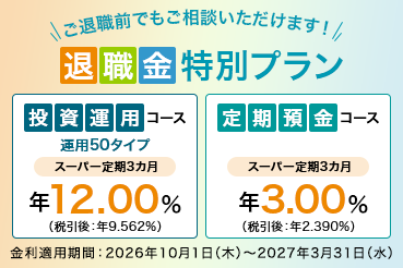 ご退職前でもご相談いただけます！ 退職金特別プラン 投資運用コース 運用50タイプ スーパー定期3カ月 年12.00%（税引後：年9.562％） 定期預金コース スーパー定期3カ月 年3.00％ （税引後：年2.390%） 金利適用期間：2026年10月1日（木）～2027年3月31日（水）