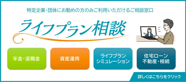 特定企業・団体にお勤めの方のみご利用いただけるご相談窓口 ライフプラン相談 年金・退職金 資産運用 ライフプランシミュレーション 住宅ローン不動産・相続 詳しくはこちらをクリック