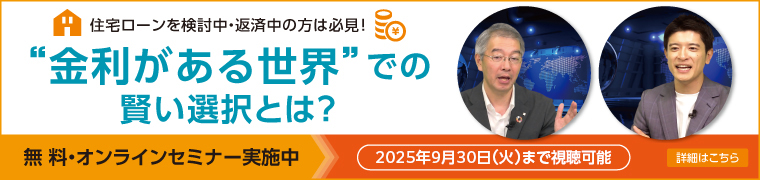 住宅ローンを検討中・返済中の方は必見！ ”金利がある世界”での賢い選択とは？ 無料・オンラインセミナー実施中 2025年9月30日（火）まで視聴可能 詳細はこちら