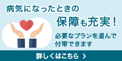 病気になったときの保障も充実！ 必要なプランを選んで付帯できます 詳しくはこちら