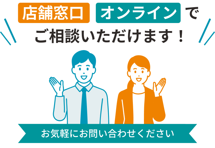店舗窓口・オンライン相談でお気軽にご相談ください