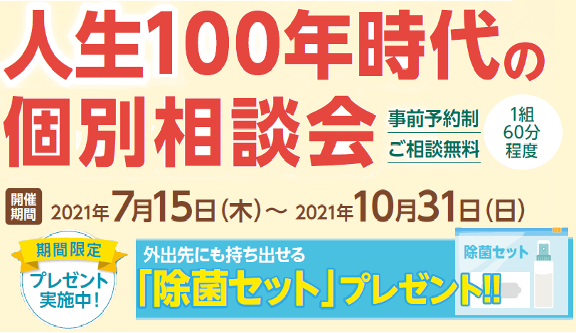 人生100年時代の個別相談会 事前予約制 ご相談無料 1組60分程度 開催期間2021年7月15日（木）～2021年10月31（日） 期間限定 プレゼント実施中！ 外出先にも持ち出せる 「除菌セット」プレゼント！！