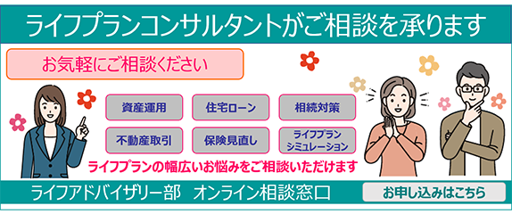 ライフプランコンサルタントがご相談を承りますお気軽にご相談ください 資産運用 住宅ローン 相続対策 不動産取引 保険見直し ライフプランシミュレーション ライフプランの幅広いお悩みをご相談いただけます ライフアドバイザリー部 オンライン相談窓口 お申し込みはこちら