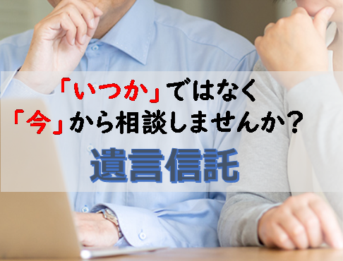 「いつか」ではなく「今」から相談しませんか？ 遺言信託