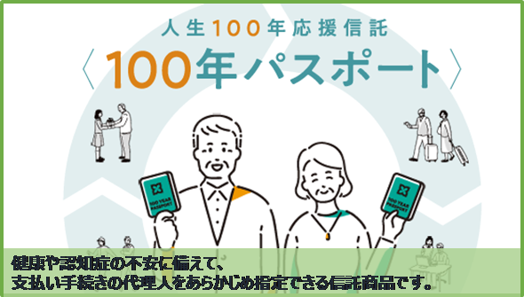 人生100年応援信託 100年パスポート 健康や認知症の不安に備えて、支払い手続きの代理人をあらかじめ指定できる信託商品です。