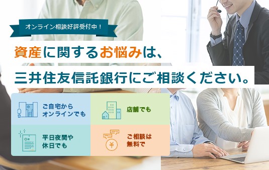オンライン相談好評受付中！ 資産に関するお悩みは、三井住友信託銀行にご相談ください。 ご自宅からオンラインでも 店舗でも 平日夜間や休日でも ご相談は無料で