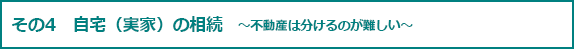 その4 自宅（実家）の相続　～不動産は分けるのが難しい～