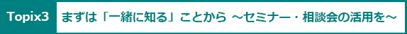 Topix3：まずは「一緒に知る」ことから ～セミナー・相談会の活用を～