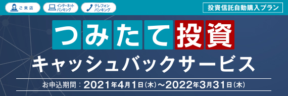ご来店 インターネットバンキング テレフォンバンキング 投資信託自動購入プラン つみたて投資 キャッシュバックサービス お申し込み期間：2021年4月1日（木）～2022年3月31（木）