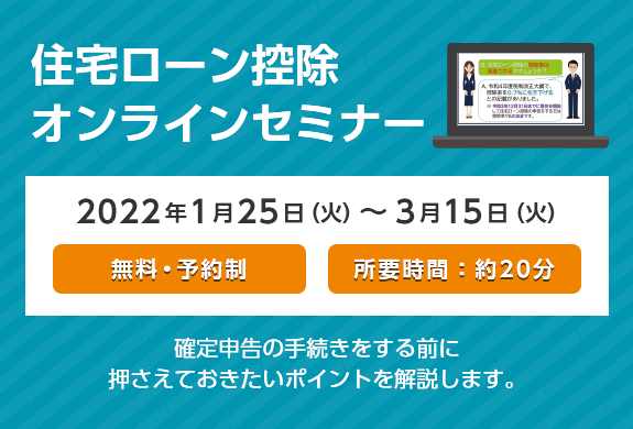 住宅ローン控除オンラインセミナー 2022年1月25日（火）～3月15日（火） 無料・予約制 所要時間:約20分 確定申告の手続きをする前に押さえておきたいポイントを解説します。