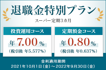 退職金特別プラン スーパー定期3ヵ月 [投資運用コース年7.00%（税引後:年5.577%）] [定期預金コース年0.80%（税引後:年0.637%）] 金利適用期間：2021年10月1日（金）～2022年9月30日（金）
