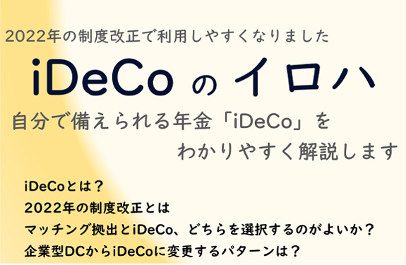 2022年の制度改正で利用しやすくなりました iDeCoのイロハ 自分で備えられる年金「iDeCo」をわかりやすく解説します iDeCoとは? 2022年の制度改正とは マッチング拠出とiDeCo、どちらを選択するのがよいか? 企業型DCからiDeCoに変更するパターンは?