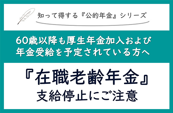 知って得する『公的年金』シリーズ 60以降も厚生年金加入および年金受給を予定されている方へ 『在職老齢年金』支給停止にご注意