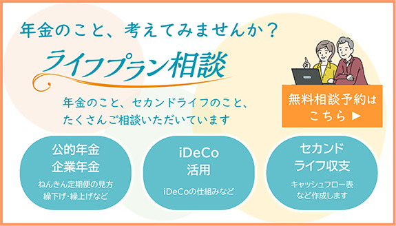 年金のこと、考えてみませんか？ ライフプラン相談 年金のこと、セカンドライフのこと、たくさんご相談いただいています 公的年金 企業年金 ねんきん定期便の見方 繰下げ・繰上げなど iDeCo活用 iDeCoの仕組みなど セカンドライフ収支 キャッシュフロー表など作成します
