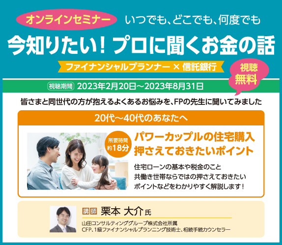 オンラインセミナー いつでも、どこでも、何度でも 今知りたい！ プロに聞くお金の話 フィナンシャルプランナー×信託銀行 視聴期間 2023年2月20日～2023年8月31日 視聴無料 皆さまと同世代の方が抱えるよくあるお悩みを、FPの先生に聞いてみました 20代～40代のあなたへ パワーカップルの住宅購入 押さえたおきたいポイント 住宅ローンの基本や税金のこと 共働き世代ならではの押さえておきたいポイントなどをわかりやすく解説します！ 所要時間 約18分 講師 栗本大介氏 山田コンサルティンググループ株式会社所属 CFP、1級ファイナンシャルプランニング技術士、相続手続カウンセラー