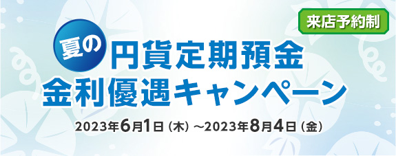 [来店予約制] 夏の円貨定期預金 金利優遇キャンペーン 2023年6月1日（木）～2023年8月4日（金）