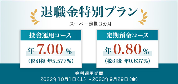退職金特別プラン スーパー定期3ヵ月 [投資運用コース年7.00%（税引後:年5.577%）] [定期預金コース年0.80%（税引後:年0.637%）] 金利適用期間：2022年10月1日（土）～2023年9月29日（金）