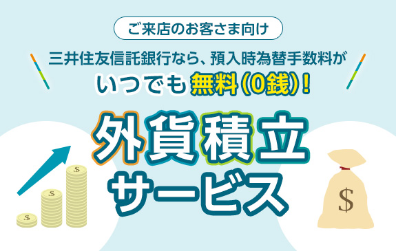 ご来店のお客さま向け 三井住友信託銀行なら、預入時為替手数料がいつでも無料（0戦）！	 外貨積立サービス