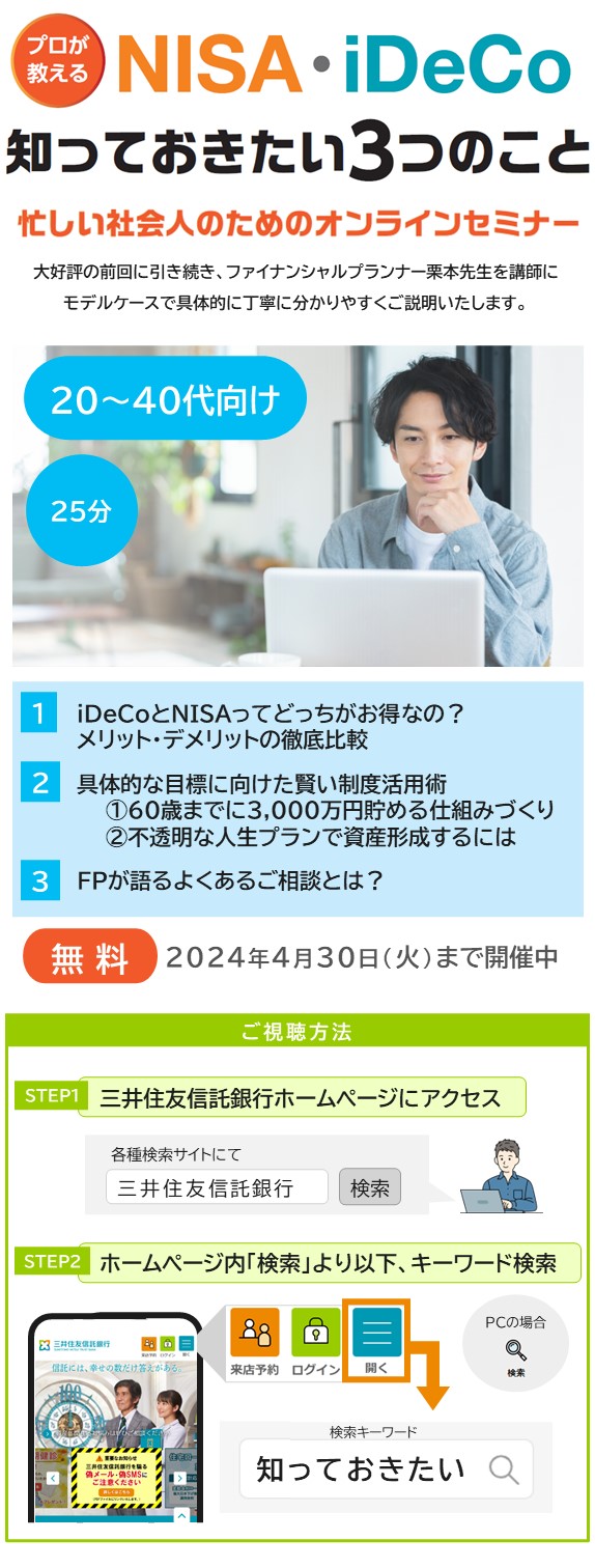 プロが教える NISA・iDeCo 知っておきたい3つのこと 忙しい社会人のためのオンラインセミナー 大好評の前回に引き続き、ファイナンシャルプランナーの栗本先生を講師にモデルケースで具体的に丁寧にわかりやすくご説明いたします。 20~40代向け 25分 1.iDeCoとNISAってどっちがお得なの？ メリット・デメリットの徹底比較 2.具体的な目標に向けた賢い制度活用術 ①60歳までに3,000万円貯める仕組みづくり ②不透明な人生プランで資産形成するには 3.FPが語るよくあるご相談とは？ 無料 2024年4月30日（火）まで開催中 ご視聴方法 STEP1 三井住友信託銀行ホームページにアクセス 各種検索サイトにて「三井住友信託銀行」と検索 STEP2 ホームページ内「検索」より以下、キーワード検索 検索キーワードは「知っておきたい」