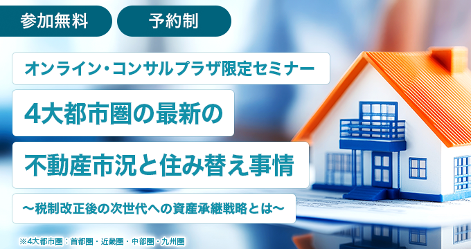 オンライン・コンサルプラザ限定セミナー 4大都市圏の最新の不動産市況と住み替え事情～税制改正後の次世代への資産承継戦略とは～ 参加無料 予約制