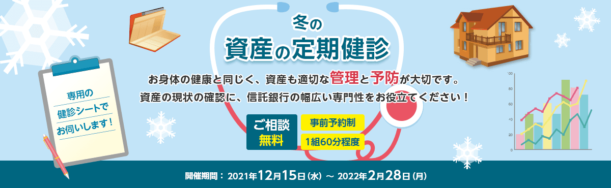 冬の資産の定期健診 お体の健康と同じく、資産も適切な管理と予防が大切です。 資産の現状の確認に、信託銀行の幅広い専門性をお役立てください! 専用の検診シートでお伺いします! ご相談無料 事前予約制 1組60分程度 開催期間:2021年12月15日 (水)~2022年2月28日(月)