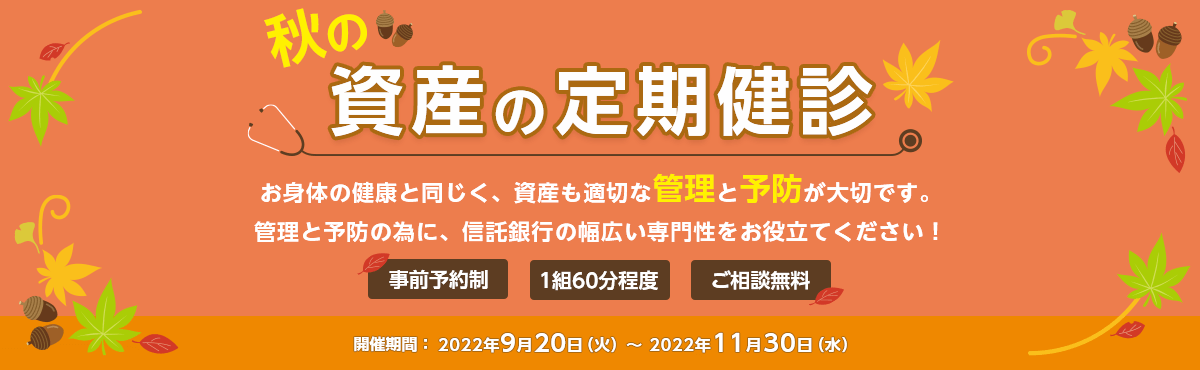 事前予約制 1組60分程度 ご相談無料 秋の資産の定期健診 お体の健康と同じく、資産も適切な管理と予防が大切です。管理と予防のために、信託銀行の幅広い専門性をお役立てください! 開催期間:2022年9月20日(火)~2022年11月30日(水)