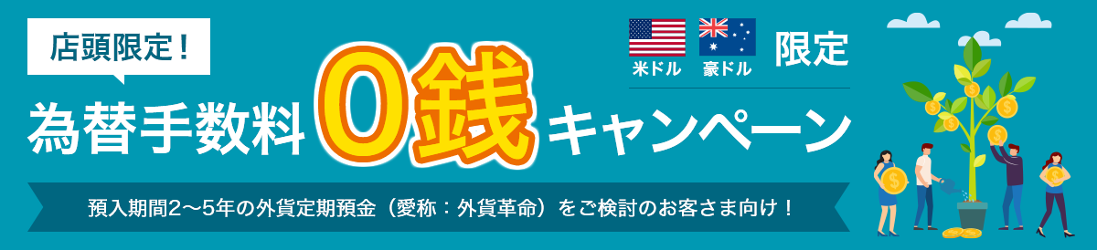 店頭限定! 米ドル・豪ドル限定 為替手数料0銭キャンペーン 預入期間2~5年の外貨定期預金(愛称:外貨革命)をご検討のお客さま向け!