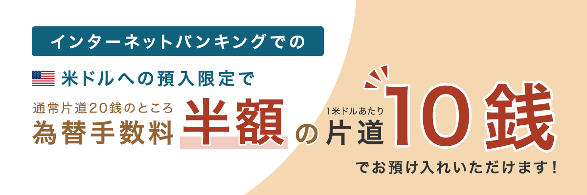 インターネットバンキングでの米ドルへの預入限定で通常片道20銭のところ為替手数料半額の片道10銭でお預け入れいただけます!