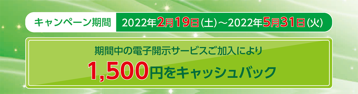 キャンペーン期間:2022年2月19日(土)~2022年5月31日(火)期間中の電子開示サービスご加入により1,500円をキャッシュバック