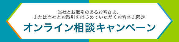 当社とお取引のあるお客さま、または当社とお取引をはじめていただくお客さま限定 オンライン相談キャンペーン