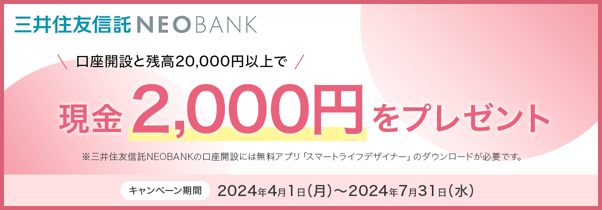 三井住友信託NEOBANK　口座開設と残高20,000円以上で現金2,000円をプレゼント　※三井住友信託NEOBANKの口座開設には無料アプリ「スマートライフデザイナー」のダウンロードが必要です。キャンペーン期間：2024年4月1日(月)～2024年7月31日(水)